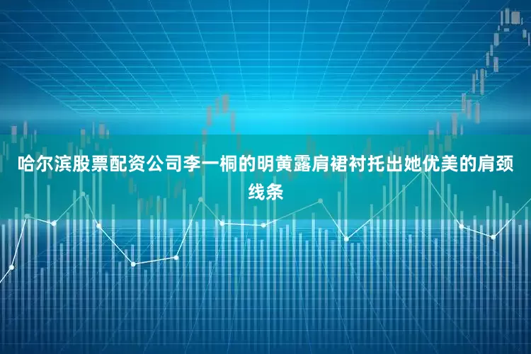 哈尔滨股票配资公司李一桐的明黄露肩裙衬托出她优美的肩颈线条