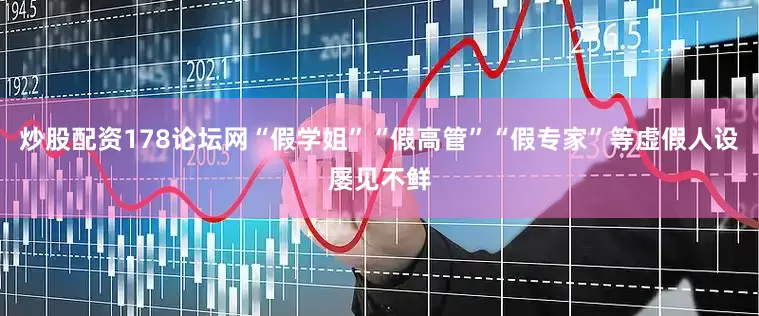 炒股配资178论坛网“假学姐”“假高管”“假专家”等虚假人设屡见不鲜