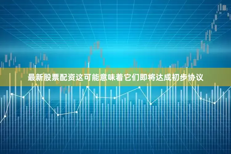 最新股票配资这可能意味着它们即将达成初步协议