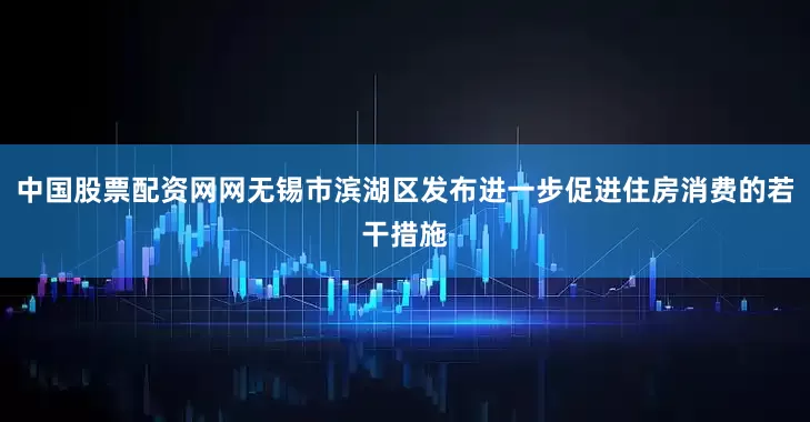 中国股票配资网网无锡市滨湖区发布进一步促进住房消费的若干措施