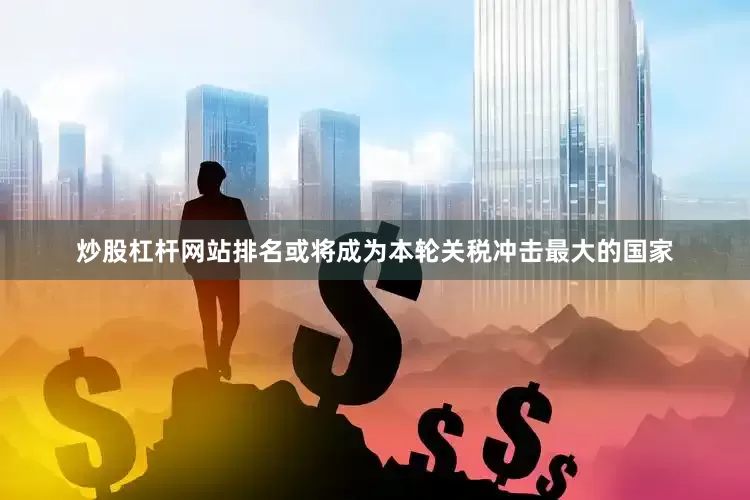炒股杠杆网站排名或将成为本轮关税冲击最大的国家