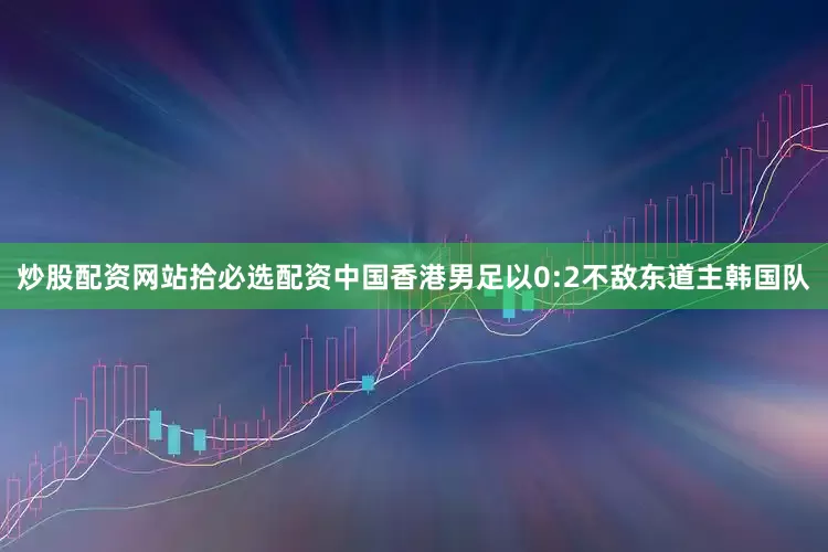 炒股配资网站拾必选配资中国香港男足以0:2不敌东道主韩国队