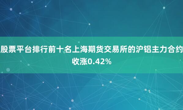 股票平台排行前十名上海期货交易所的沪铝主力合约收涨0.42%