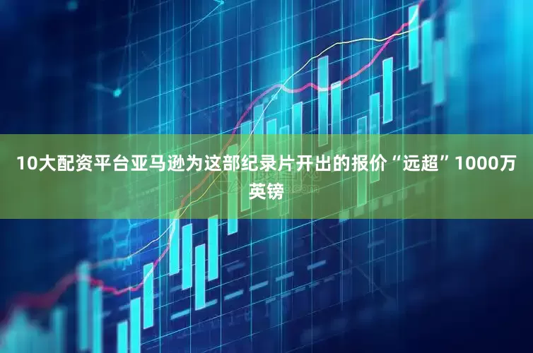 10大配资平台亚马逊为这部纪录片开出的报价“远超”1000万英镑