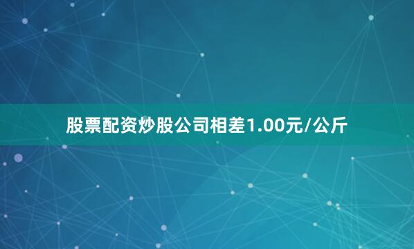 股票配资炒股公司相差1.00元/公斤