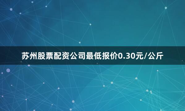 苏州股票配资公司最低报价0.30元/公斤