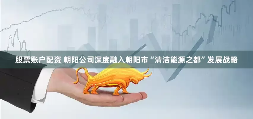 股票账户配资 朝阳公司深度融入朝阳市“清洁能源之都”发展战略