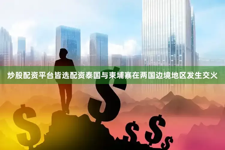 炒股配资平台皆选配资泰国与柬埔寨在两国边境地区发生交火