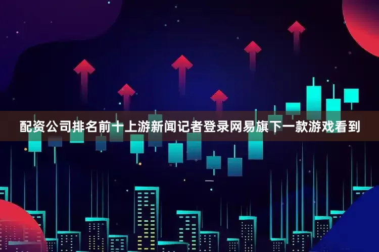 配资公司排名前十上游新闻记者登录网易旗下一款游戏看到