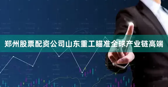 郑州股票配资公司山东重工瞄准全球产业链高端