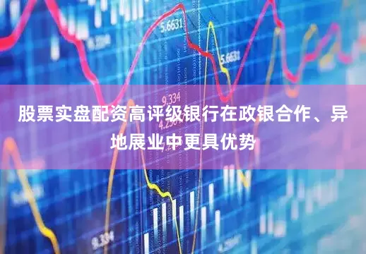 股票实盘配资高评级银行在政银合作、异地展业中更具优势