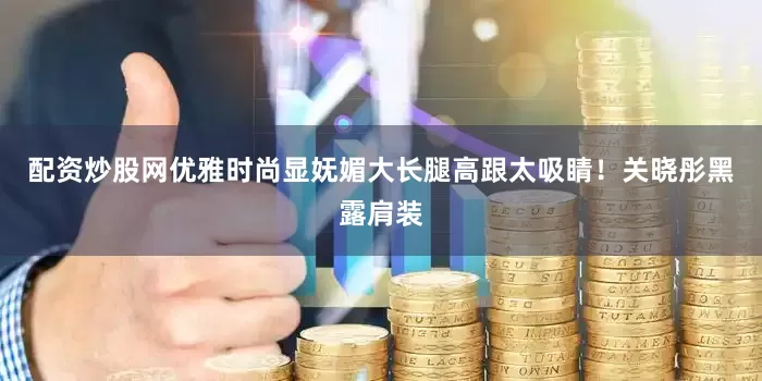 配资炒股网优雅时尚显妩媚大长腿高跟太吸睛！关晓彤黑露肩装